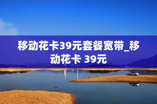 移动花卡39元套餐宽带_移动花卡 39元