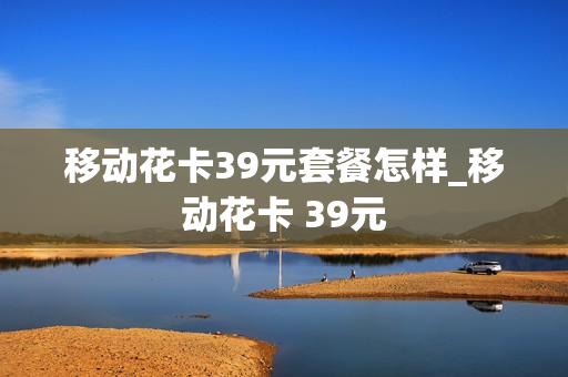 移动花卡39元套餐怎样_移动花卡 39元