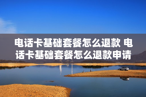 电话卡基础套餐怎么退款 电话卡基础套餐怎么退款申请