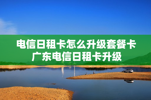 电信日租卡怎么升级套餐卡 广东电信日租卡升级
