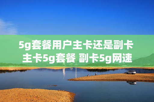 5g套餐用户主卡还是副卡 主卡5g套餐 副卡5g网速