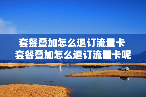 套餐叠加怎么退订流量卡 套餐叠加怎么退订流量卡呢