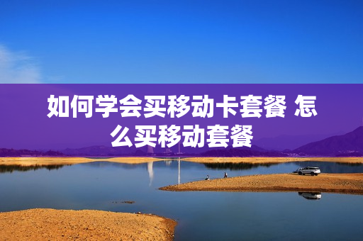 如何学会买移动卡套餐 怎么买移动套餐