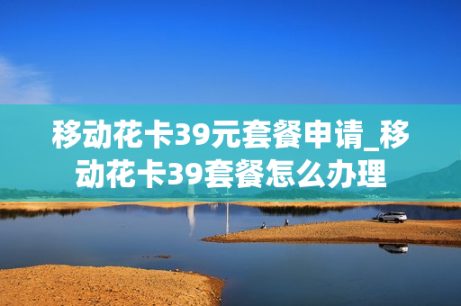 移动花卡39元套餐申请_移动花卡39套餐怎么办理