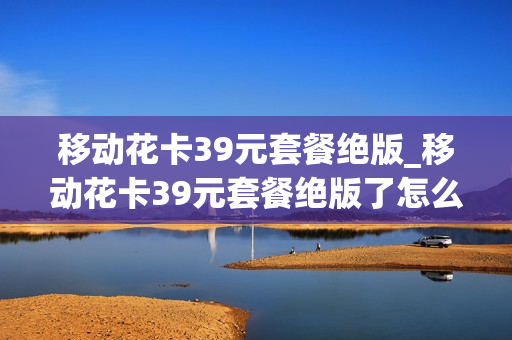 移动花卡39元套餐绝版_移动花卡39元套餐绝版了怎么办
