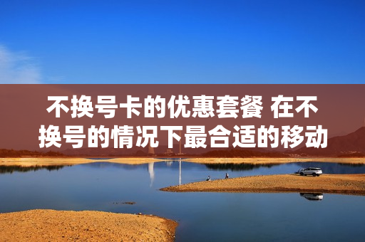 不换号卡的优惠套餐 在不换号的情况下最合适的移动套餐