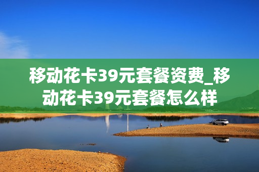 移动花卡39元套餐资费_移动花卡39元套餐怎么样