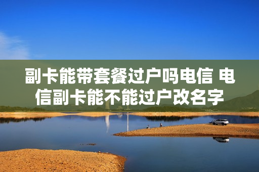 副卡能带套餐过户吗电信 电信副卡能不能过户改名字