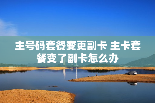 主号码套餐变更副卡 主卡套餐变了副卡怎么办