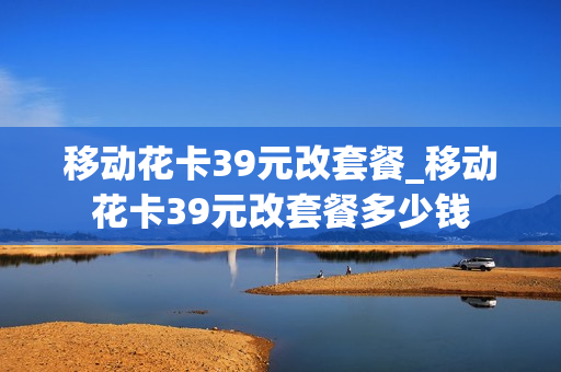 移动花卡39元改套餐_移动花卡39元改套餐多少钱