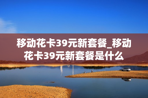 移动花卡39元新套餐_移动花卡39元新套餐是什么