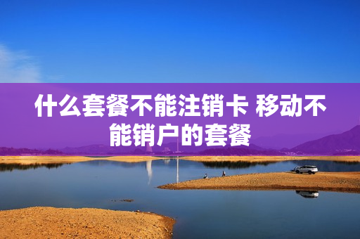 什么套餐不能注销卡 移动不能销户的套餐