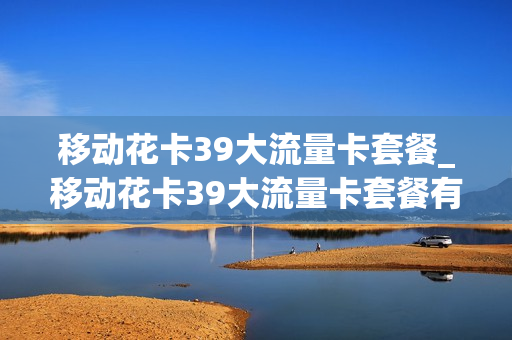 移动花卡39大流量卡套餐_移动花卡39大流量卡套餐有哪些