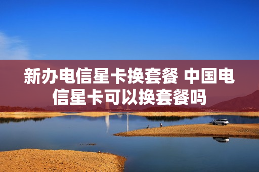 新办电信星卡换套餐 中国电信星卡可以换套餐吗