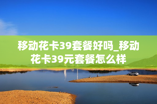 移动花卡39套餐好吗_移动花卡39元套餐怎么样