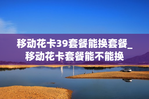 移动花卡39套餐能换套餐_移动花卡套餐能不能换