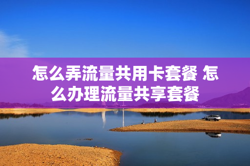 怎么弄流量共用卡套餐 怎么办理流量共享套餐