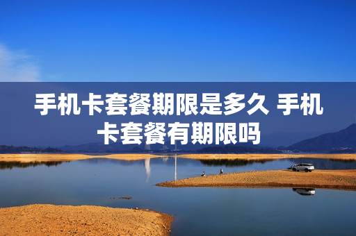 手机卡套餐期限是多久 手机卡套餐有期限吗