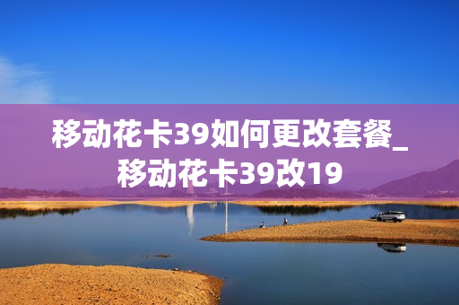 移动花卡39如何更改套餐_移动花卡39改19