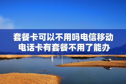 套餐卡可以不用吗电信移动 电话卡有套餐不用了能办停机吗
