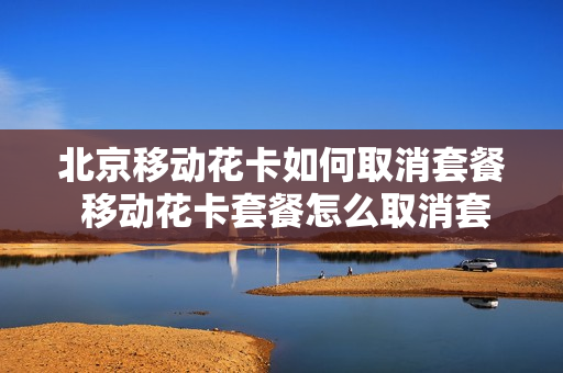 北京移动花卡如何取消套餐 移动花卡套餐怎么取消套餐