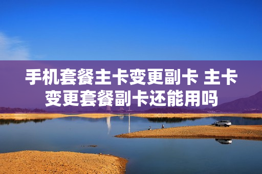 手机套餐主卡变更副卡 主卡变更套餐副卡还能用吗