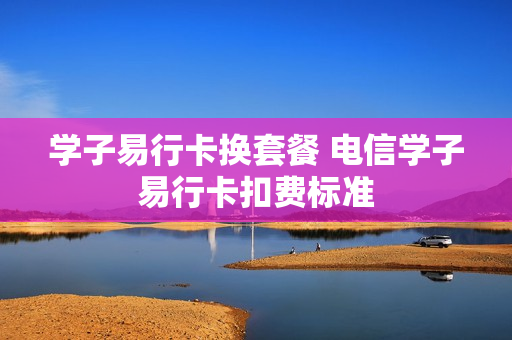 学子易行卡换套餐 电信学子易行卡扣费标准