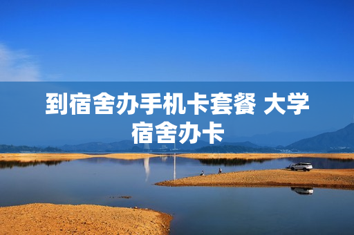 到宿舍办手机卡套餐 大学宿舍办卡
