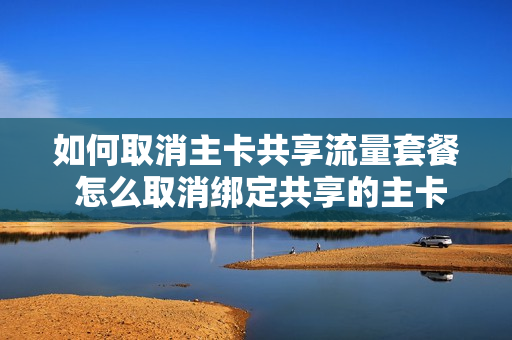如何取消主卡共享流量套餐 怎么取消绑定共享的主卡号码