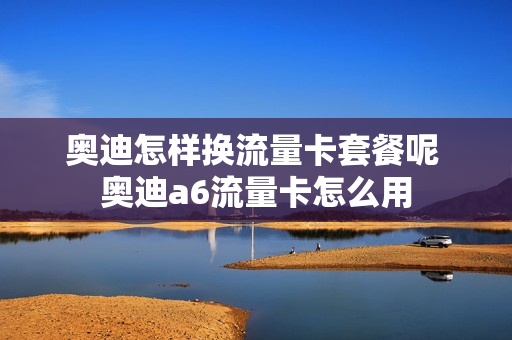 奥迪怎样换流量卡套餐呢 奥迪a6流量卡怎么用