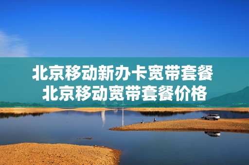 北京移动新办卡宽带套餐 北京移动宽带套餐价格