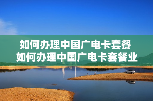 如何办理中国广电卡套餐 如何办理中国广电卡套餐业务