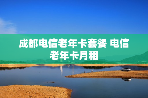 成都电信老年卡套餐 电信老年卡月租