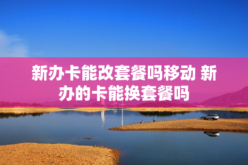 新办卡能改套餐吗移动 新办的卡能换套餐吗