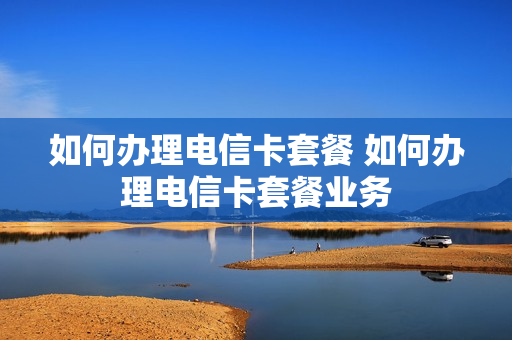 如何办理电信卡套餐 如何办理电信卡套餐业务