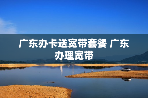 广东办卡送宽带套餐 广东办理宽带