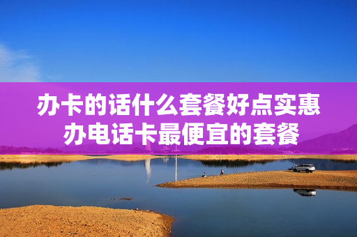 办卡的话什么套餐好点实惠 办电话卡最便宜的套餐