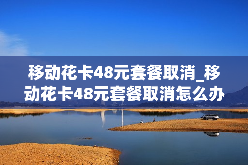 移动花卡48元套餐取消_移动花卡48元套餐取消怎么办