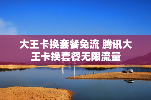 大王卡换套餐免流 腾讯大王卡换套餐无限流量