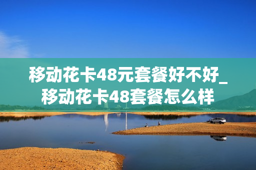 移动花卡48元套餐好不好_移动花卡48套餐怎么样