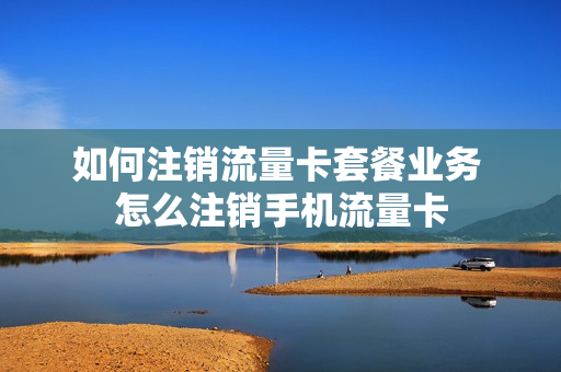 如何注销流量卡套餐业务 怎么注销手机流量卡