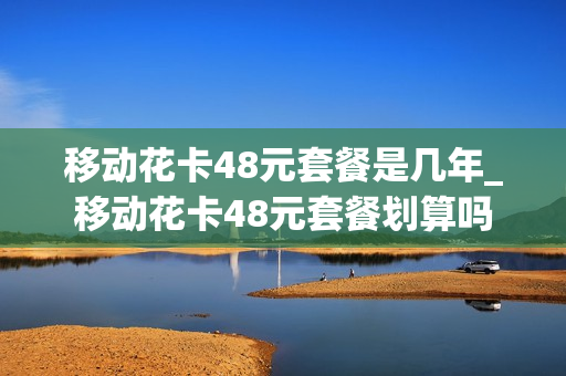 移动花卡48元套餐是几年_移动花卡48元套餐划算吗