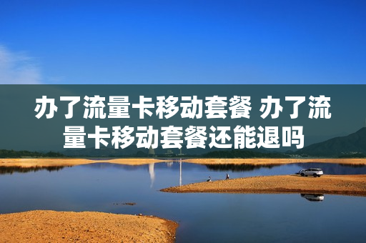 办了流量卡移动套餐 办了流量卡移动套餐还能退吗