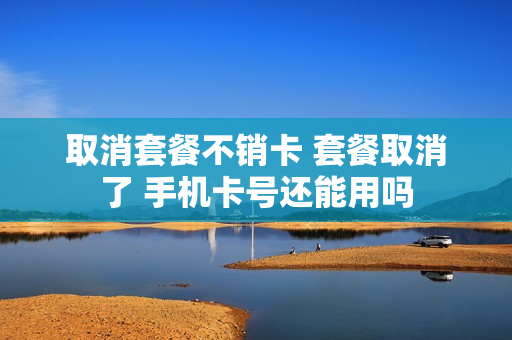 取消套餐不销卡 套餐取消了 手机卡号还能用吗