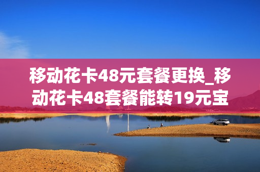 移动花卡48元套餐更换_移动花卡48套餐能转19元宝藏吗