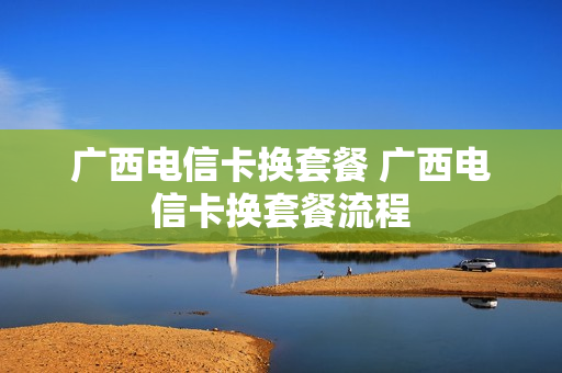 广西电信卡换套餐 广西电信卡换套餐流程