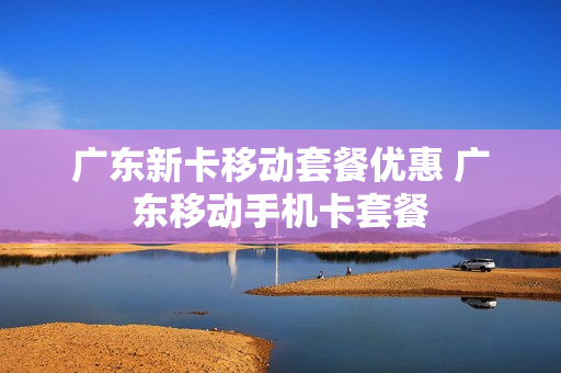 广东新卡移动套餐优惠 广东移动手机卡套餐