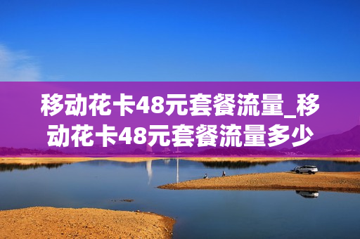 移动花卡48元套餐流量_移动花卡48元套餐流量多少