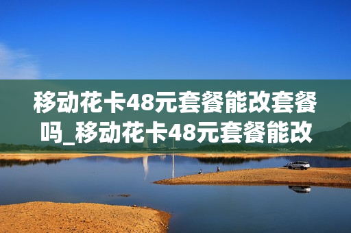 移动花卡48元套餐能改套餐吗_移动花卡48元套餐能改套餐吗怎么改