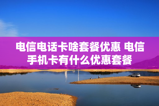电信电话卡啥套餐优惠 电信手机卡有什么优惠套餐